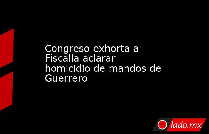 Congreso exhorta a Fiscalía aclarar homicidio de mandos de Guerrero. Noticias en tiempo real