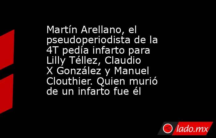 Martín Arellano, el pseudoperiodista de la 4T pedía infarto para Lilly Téllez, Claudio X González y Manuel Clouthier. Quien murió de un infarto fue él. Noticias en tiempo real