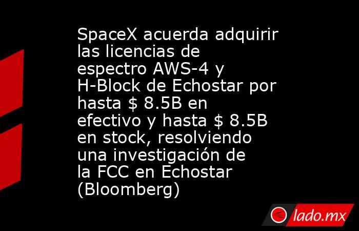 SpaceX acuerda adquirir las licencias de espectro AWS-4 y H-Block de Echostar por hasta $ 8.5B en efectivo y hasta $ 8.5B en stock, resolviendo una investigación de la FCC en Echostar (Bloomberg). Noticias en tiempo real