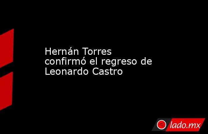 Hernán Torres confirmó el regreso de Leonardo Castro. Noticias en tiempo real