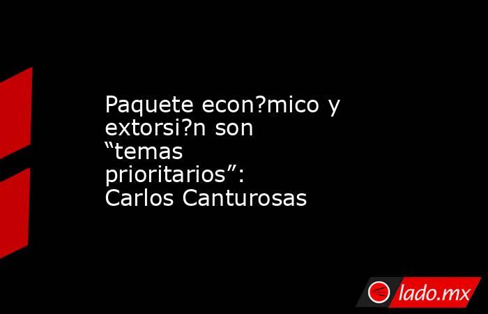 Paquete econ?mico y extorsi?n son “temas prioritarios”: Carlos Canturosas. Noticias en tiempo real