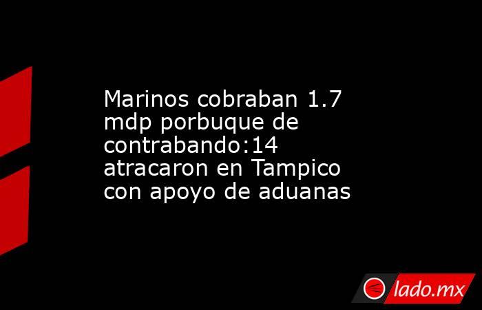 Marinos cobraban 1.7 mdp porbuque de contrabando:14 atracaron en Tampico con apoyo de aduanas. Noticias en tiempo real