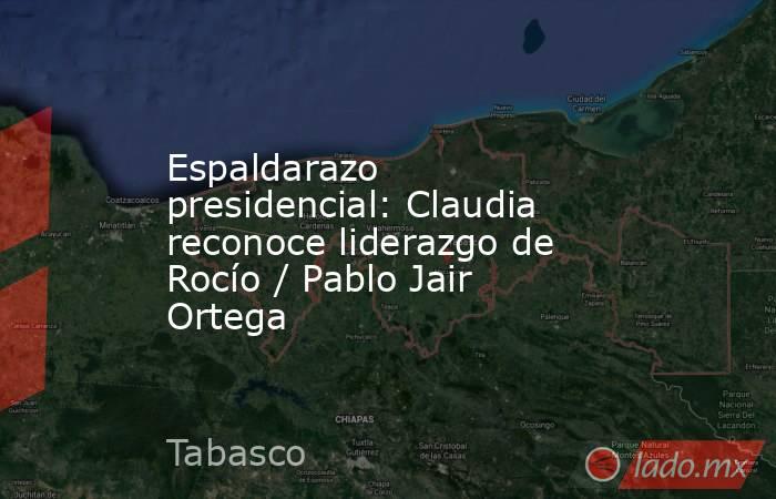 Espaldarazo presidencial: Claudia reconoce liderazgo de Rocío / Pablo Jair Ortega. Noticias en tiempo real
