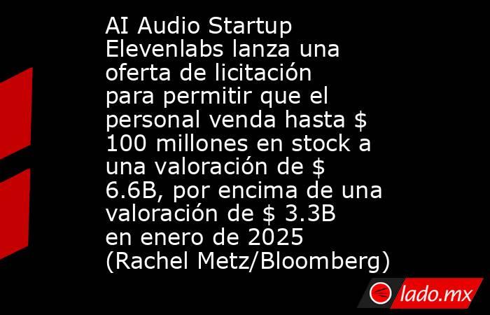 AI Audio Startup Elevenlabs lanza una oferta de licitación para permitir que el personal venda hasta $ 100 millones en stock a una valoración de $ 6.6B, por encima de una valoración de $ 3.3B en enero de 2025 (Rachel Metz/Bloomberg). Noticias en tiempo real