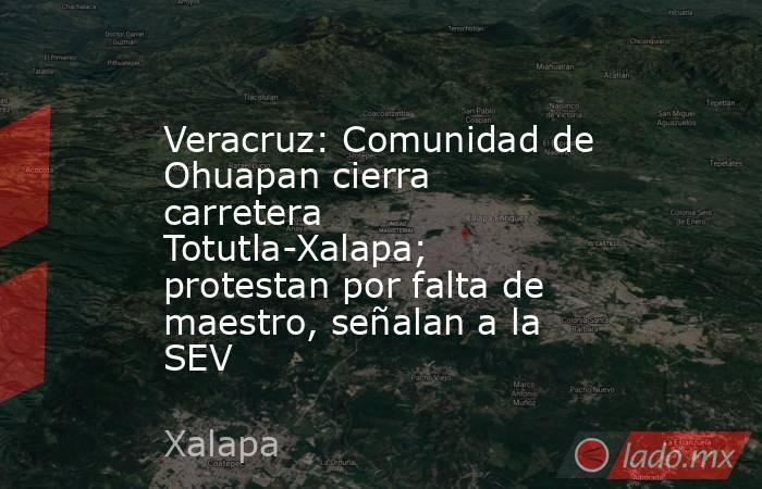 Veracruz: Comunidad de Ohuapan cierra carretera Totutla-Xalapa; protestan por falta de maestro, señalan a la SEV. Noticias en tiempo real