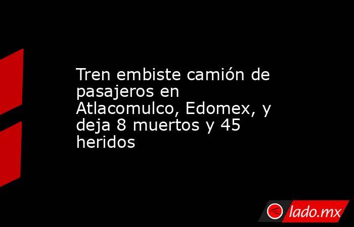 Tren embiste camión de pasajeros en Atlacomulco, Edomex, y deja 8 muertos y 45 heridos . Noticias en tiempo real
