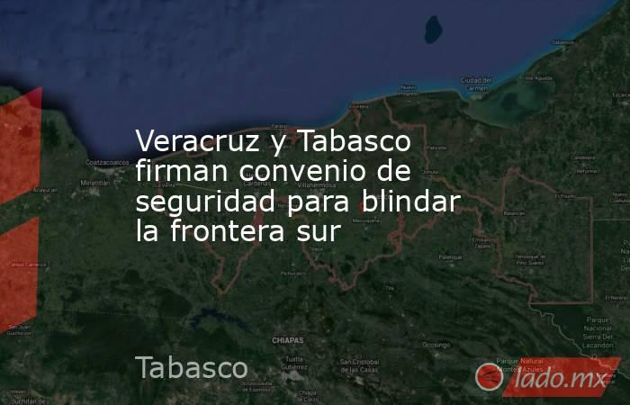 Veracruz y Tabasco firman convenio de seguridad para blindar la frontera sur. Noticias en tiempo real