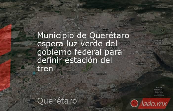 Municipio de Querétaro espera luz verde del gobierno federal para definir estación del tren. Noticias en tiempo real