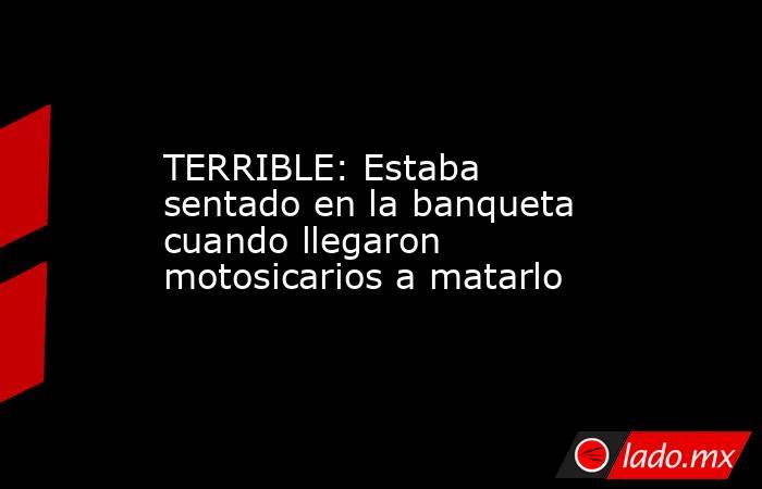 TERRIBLE: Estaba sentado en la banqueta cuando llegaron motosicarios a matarlo. Noticias en tiempo real