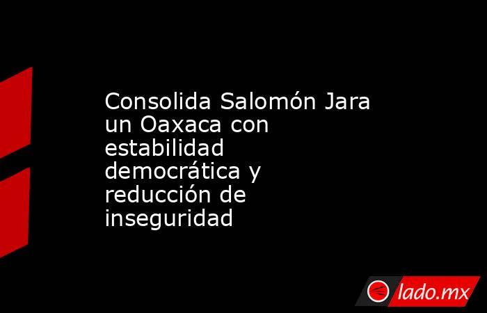Consolida Salomón Jara un Oaxaca con estabilidad democrática y reducción de inseguridad. Noticias en tiempo real