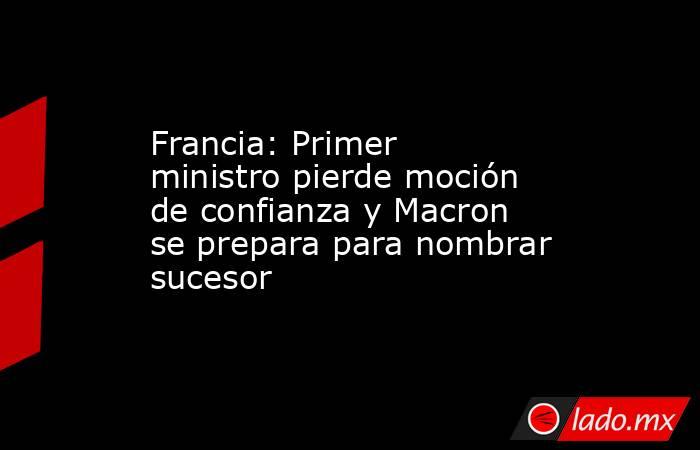 Francia: Primer ministro pierde moción de confianza y Macron se prepara para nombrar sucesor. Noticias en tiempo real
