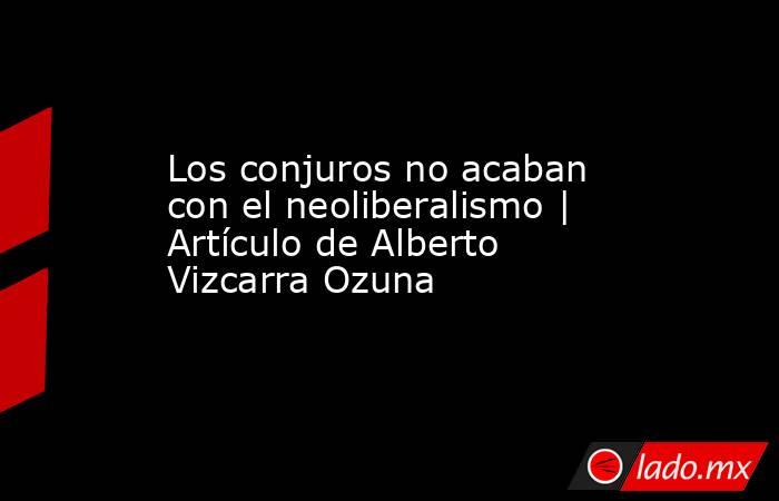 Los conjuros no acaban con el neoliberalismo | Artículo de Alberto Vizcarra Ozuna. Noticias en tiempo real