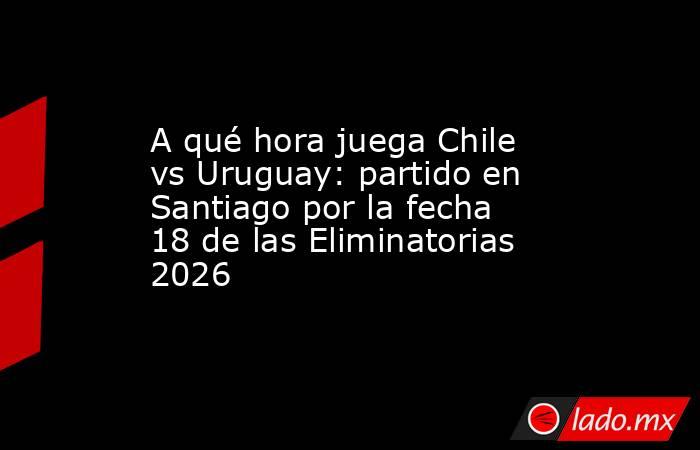 A qué hora juega Chile vs Uruguay: partido en Santiago por la fecha 18 de las Eliminatorias 2026. Noticias en tiempo real