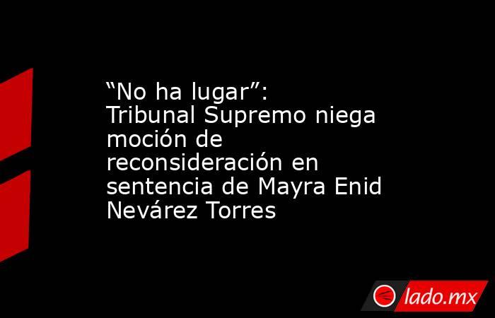 “No ha lugar”: Tribunal Supremo niega moción de reconsideración en sentencia de Mayra Enid Nevárez Torres. Noticias en tiempo real