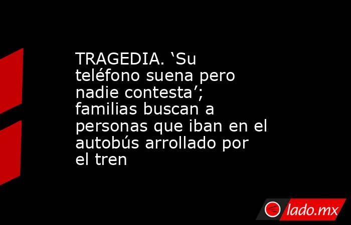 TRAGEDIA. ‘Su teléfono suena pero nadie contesta’; familias buscan a personas que iban en el autobús arrollado por el tren. Noticias en tiempo real