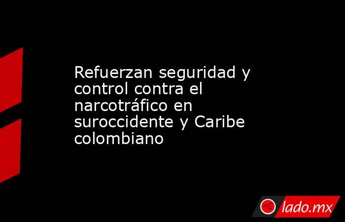 Refuerzan seguridad y control contra el narcotráfico en suroccidente y Caribe colombiano. Noticias en tiempo real