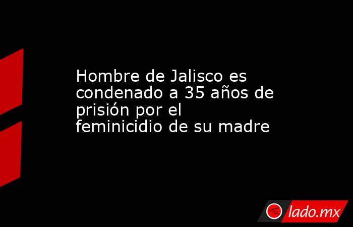 Hombre de Jalisco es condenado a 35 años de prisión por el feminicidio de su madre. Noticias en tiempo real