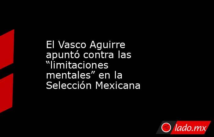 El Vasco Aguirre apuntó contra las “limitaciones mentales” en la Selección Mexicana. Noticias en tiempo real