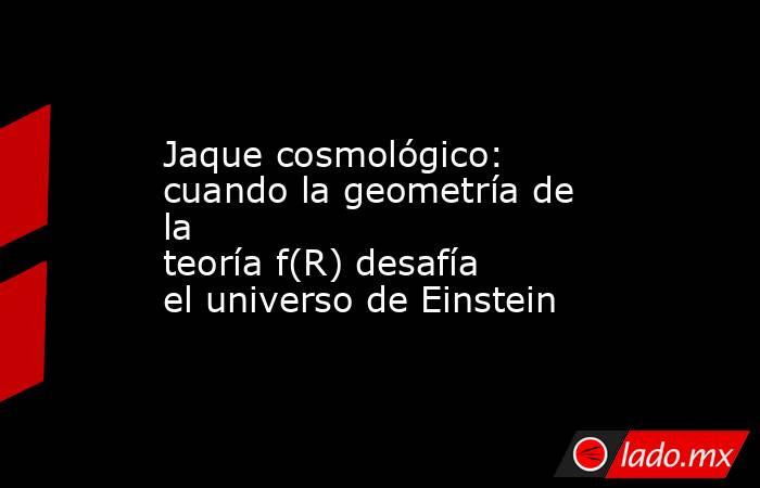 Jaque cosmológico: cuando la geometría de la teoría f(R) desafía el universo de Einstein. Noticias en tiempo real