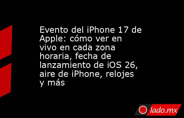 Evento del iPhone 17 de Apple: cómo ver en vivo en cada zona horaria, fecha de lanzamiento de iOS 26, aire de iPhone, relojes y más. Noticias en tiempo real