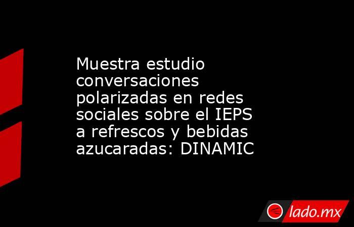 Muestra estudio conversaciones polarizadas en redes sociales sobre el IEPS a refrescos y bebidas azucaradas: DINAMIC. Noticias en tiempo real