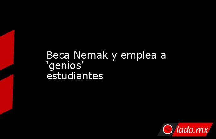 Beca Nemak y emplea a ‘genios’ estudiantes. Noticias en tiempo real