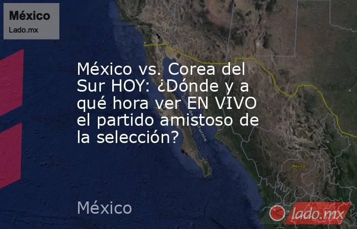 México vs. Corea del Sur HOY: ¿Dónde y a qué hora ver EN VIVO el partido amistoso de la selección?. Noticias en tiempo real