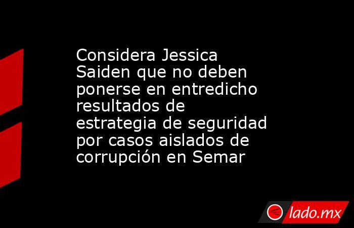 Considera Jessica Saiden que no deben ponerse en entredicho resultados de estrategia de seguridad por casos aislados de corrupción en Semar. Noticias en tiempo real