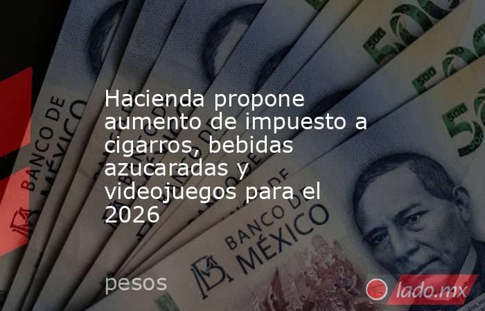 Hacienda propone aumento de impuesto a cigarros, bebidas azucaradas y videojuegos para el 2026. Noticias en tiempo real