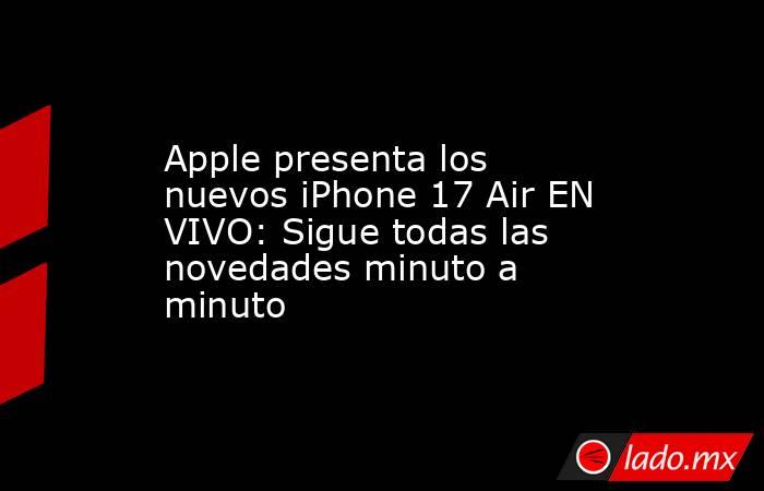 Apple presenta los nuevos iPhone 17 Air EN VIVO: Sigue todas las novedades minuto a minuto. Noticias en tiempo real