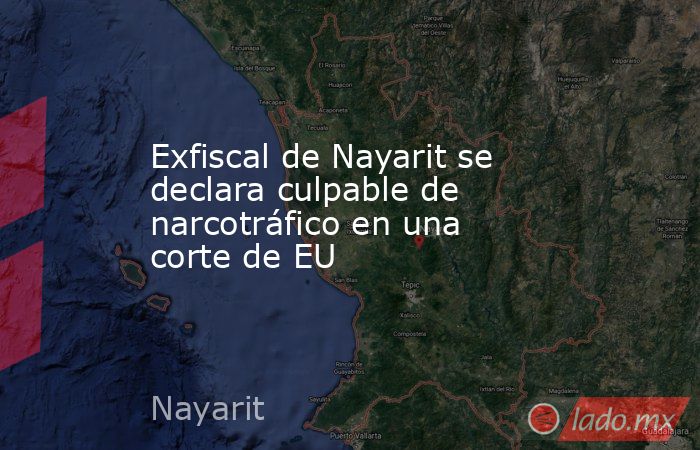 Exfiscal de Nayarit se declara culpable de narcotráfico en una corte de EU. Noticias en tiempo real