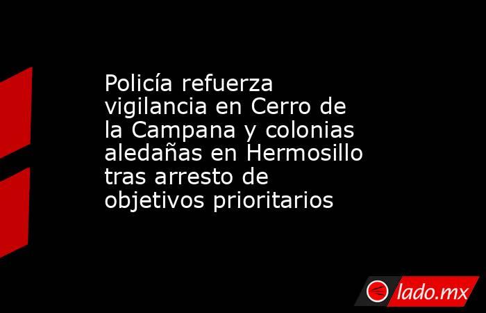 Policía refuerza vigilancia en Cerro de la Campana y colonias aledañas en Hermosillo tras arresto de objetivos prioritarios. Noticias en tiempo real