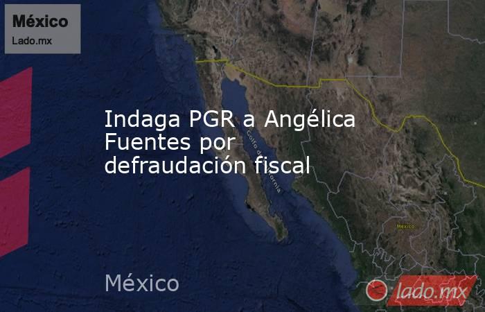 Indaga PGR a Angélica Fuentes por defraudación fiscal. Noticias en tiempo real