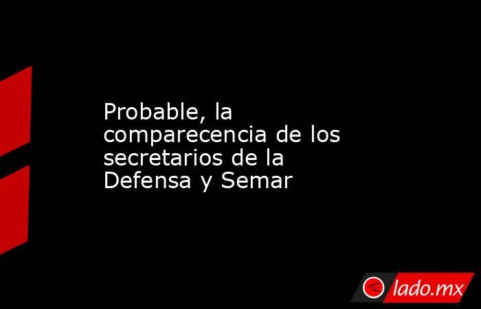 Probable, la comparecencia de los secretarios de la Defensa y Semar. Noticias en tiempo real
