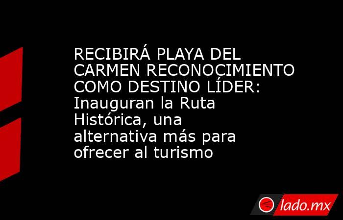RECIBIRÁ PLAYA DEL CARMEN RECONOCIMIENTO COMO DESTINO LÍDER: Inauguran la Ruta Histórica, una alternativa más para ofrecer al turismo. Noticias en tiempo real