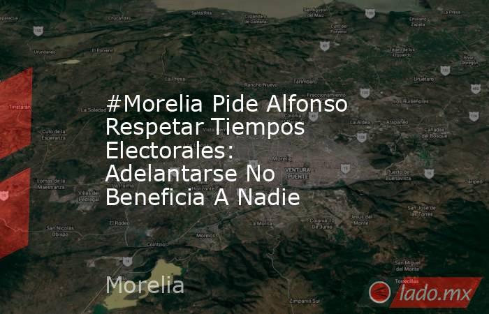 #Morelia Pide Alfonso Respetar Tiempos Electorales: Adelantarse No Beneficia A Nadie. Noticias en tiempo real