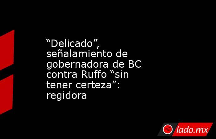 “Delicado”, señalamiento de gobernadora de BC contra Ruffo “sin tener certeza”: regidora. Noticias en tiempo real