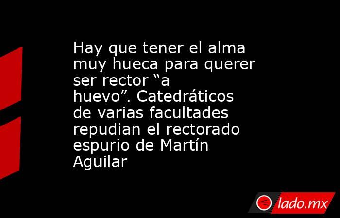 Hay que tener el alma muy hueca para querer ser rector “a huevo”. Catedráticos de varias facultades repudian el rectorado espurio de Martín Aguilar. Noticias en tiempo real