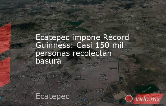 Ecatepec impone Récord Guinness: Casi 150 mil personas recolectan basura. Noticias en tiempo real