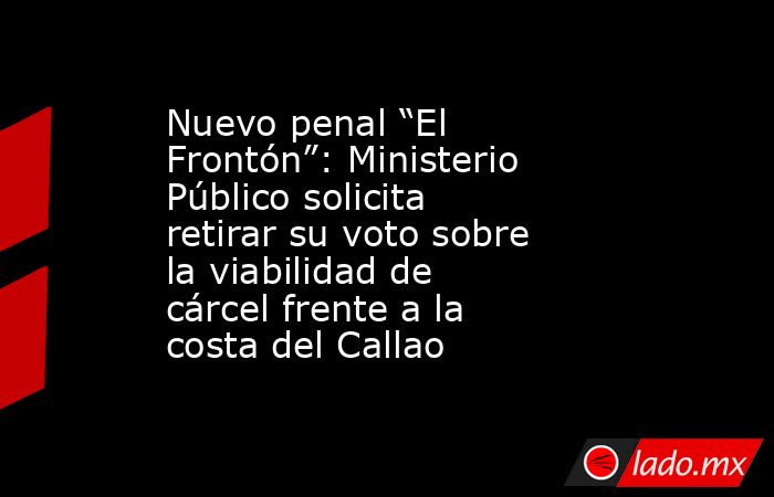 Nuevo penal “El Frontón”: Ministerio Público solicita retirar su voto ...