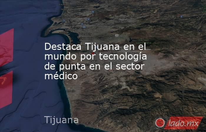 Destaca Tijuana en el mundo por tecnología de punta en el sector médico. Noticias en tiempo real