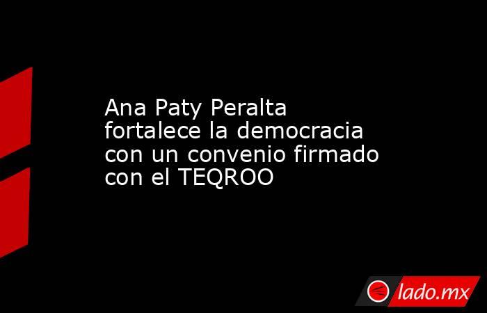 Ana Paty Peralta fortalece la democracia con un convenio firmado con el TEQROO. Noticias en tiempo real