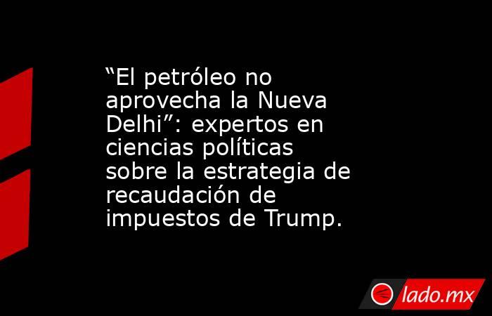 “El petróleo no aprovecha la Nueva Delhi”: expertos en ciencias políticas sobre la estrategia de recaudación de impuestos de Trump.. Noticias en tiempo real