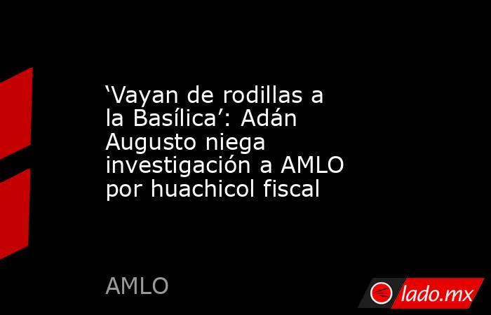‘Vayan de rodillas a la Basílica’: Adán Augusto niega investigación a AMLO por huachicol fiscal. Noticias en tiempo real