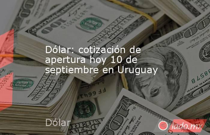 Dólar: cotización de apertura hoy 10 de septiembre en Uruguay. Noticias en tiempo real