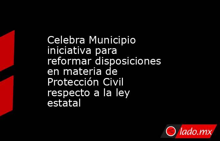Celebra Municipio iniciativa para reformar disposiciones en materia de Protección Civil respecto a la ley estatal. Noticias en tiempo real
