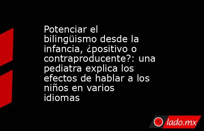 Potenciar el bilingüismo desde la infancia, ¿positivo o contraproducente?: una pediatra explica los efectos de hablar a los niños en varios idiomas. Noticias en tiempo real