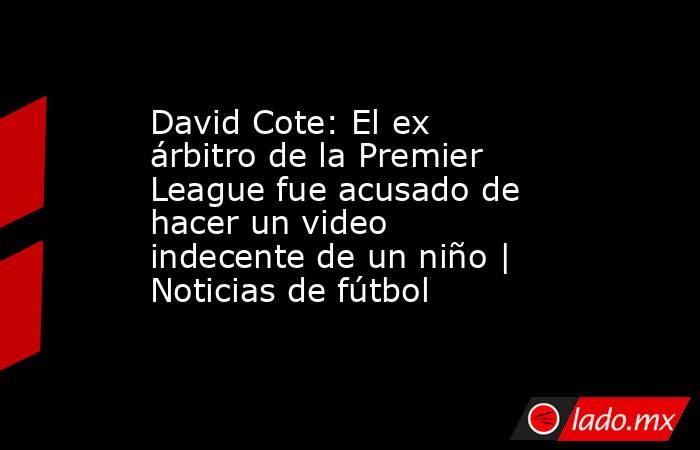 David Cote: El ex árbitro de la Premier League fue acusado de hacer un video indecente de un niño | Noticias de fútbol. Noticias en tiempo real
