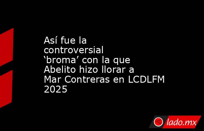 Así fue la controversial ‘broma’ con la que Abelito hizo llorar a Mar Contreras en LCDLFM 2025. Noticias en tiempo real