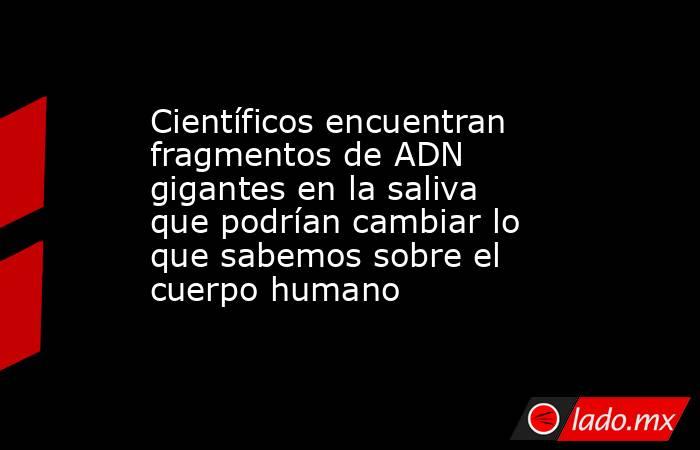 Científicos encuentran fragmentos de ADN gigantes en la saliva que podrían cambiar lo que sabemos sobre el cuerpo humano. Noticias en tiempo real